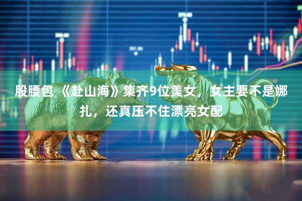 股腰包 《赴山海》集齐9位美女，女主要不是娜扎，还真压不住漂亮女配
