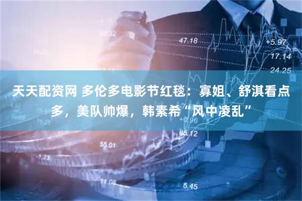 天天配资网 多伦多电影节红毯：寡姐、舒淇看点多，美队帅爆，韩素希“风中凌乱”
