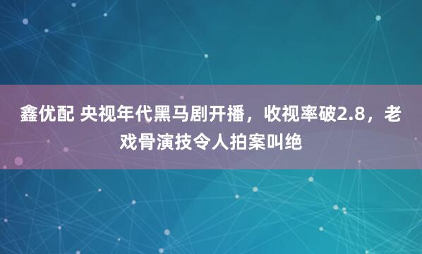 鑫优配 央视年代黑马剧开播，收视率破2.8，老戏骨演技令人拍案叫绝