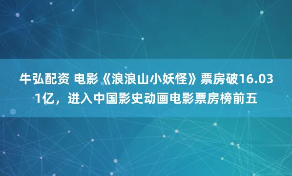 牛弘配资 电影《浪浪山小妖怪》票房破16.031亿，进入中国影史动画电影票房榜前五