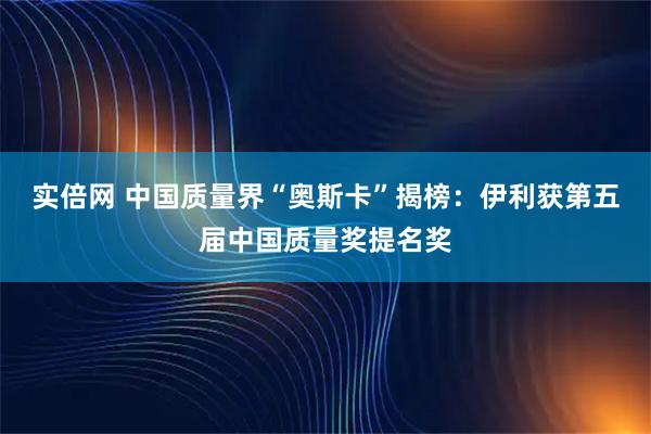 实倍网 中国质量界“奥斯卡”揭榜：伊利获第五届中国质量奖提名奖