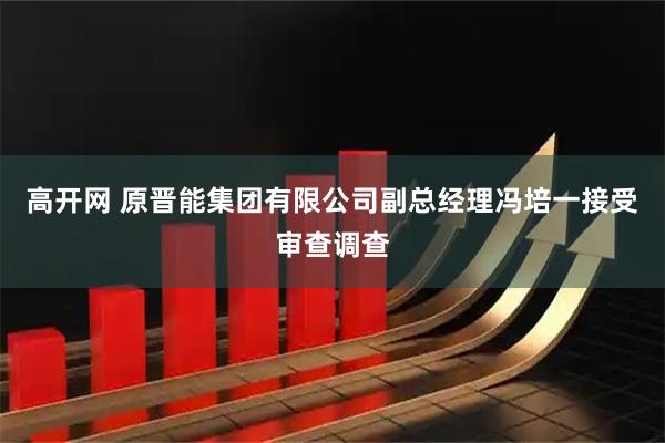 高开网 原晋能集团有限公司副总经理冯培一接受审查调查