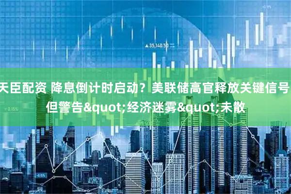 天臣配资 降息倒计时启动？美联储高官释放关键信号，但警告&quot;经济迷雾&quot;未散