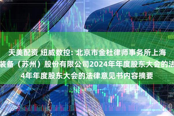 天美配资 纽威数控: 北京市金杜律师事务所上海分所关于纽威数控装备（苏州）股份有限公司2024年年度股东大会的法律意见书内容摘要