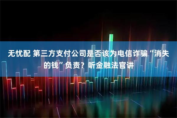 无忧配 第三方支付公司是否该为电信诈骗“消失的钱”负责？听金融法官讲