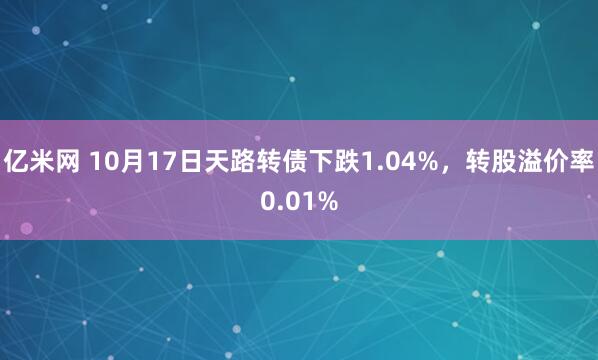 亿米网 10月17日天路转债下跌1.04%，转股溢价率0.01%