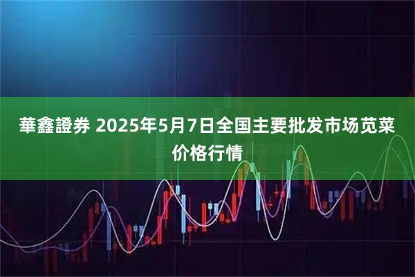 華鑫證券 2025年5月7日全国主要批发市场苋菜价格行情