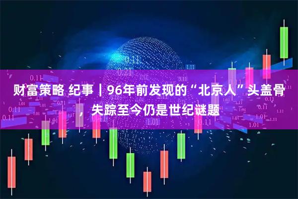 财富策略 纪事｜96年前发现的“北京人”头盖骨，失踪至今仍是世纪谜题