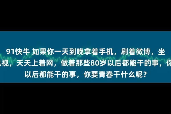 91快牛 如果你一天到晚拿着手机，刷着微博，坐在家里，宅着看电视，天天上着网，做着那些80岁以后都能干的事，你要青春干什么呢？