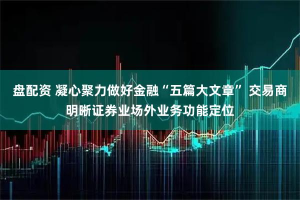 盘配资 凝心聚力做好金融“五篇大文章” 交易商明晰证券业场外业务功能定位