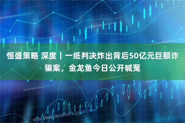 恒盛策略 深度｜一纸判决炸出背后50亿元巨额诈骗案，金龙鱼今日公开喊冤