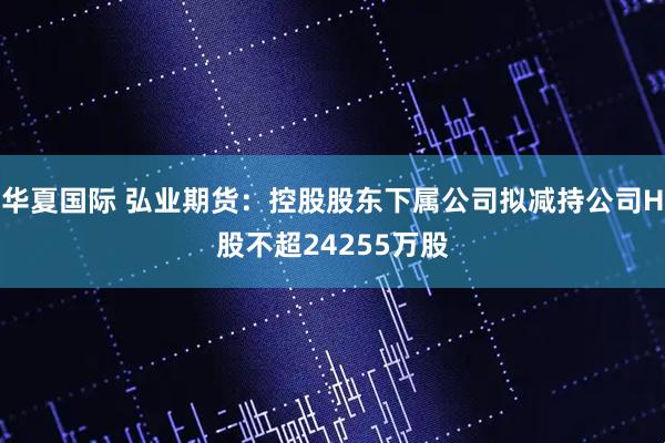 华夏国际 弘业期货：控股股东下属公司拟减持公司H股不超24255万股