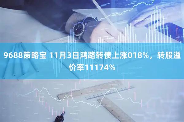 9688策略宝 11月3日鸿路转债上涨018%，转股溢价率11174%