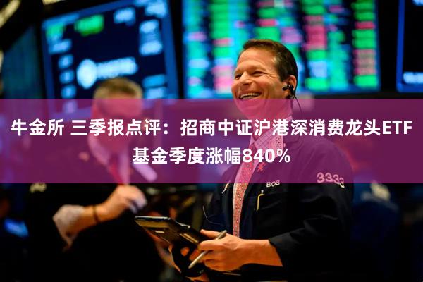 牛金所 三季报点评：招商中证沪港深消费龙头ETF基金季度涨幅840%