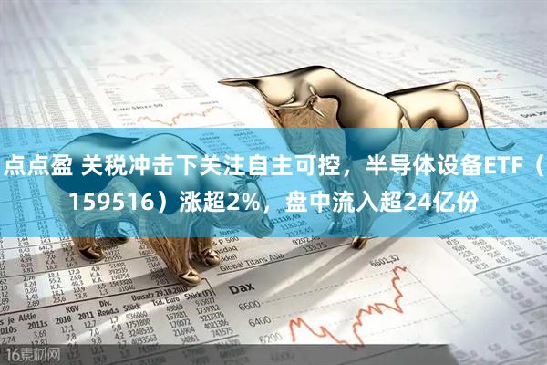 点点盈 关税冲击下关注自主可控，半导体设备ETF（159516）涨超2%，盘中流入超24亿份