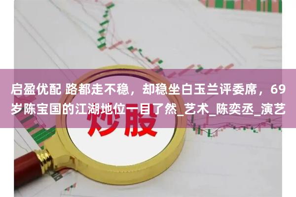 启盈优配 路都走不稳，却稳坐白玉兰评委席，69岁陈宝国的江湖地位一目了然_艺术_陈奕丞_演艺