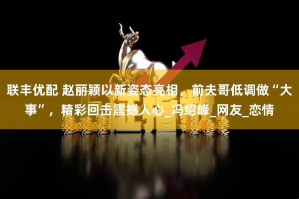 联丰优配 赵丽颖以新姿态亮相，前夫哥低调做“大事”，精彩回击震撼人心_冯绍峰_网友_恋情
