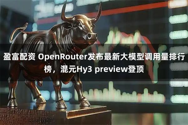 盈富配资 OpenRouter发布最新大模型调用量排行榜，混元Hy3 preview登顶