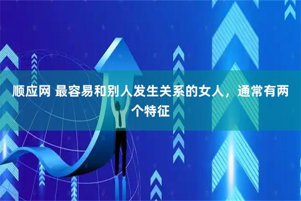 顺应网 最容易和别人发生关系的女人，通常有两个特征