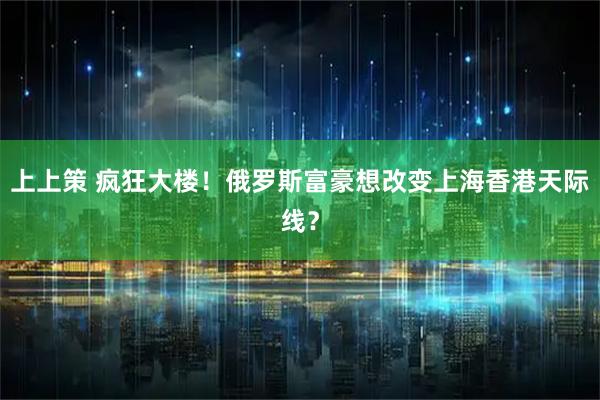 上上策 疯狂大楼！俄罗斯富豪想改变上海香港天际线？