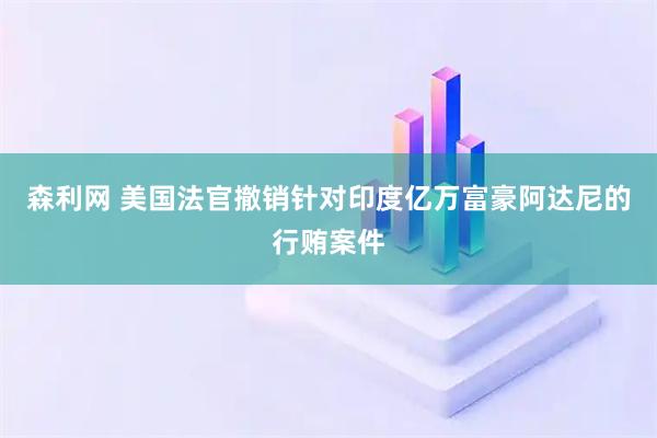 森利网 美国法官撤销针对印度亿万富豪阿达尼的行贿案件