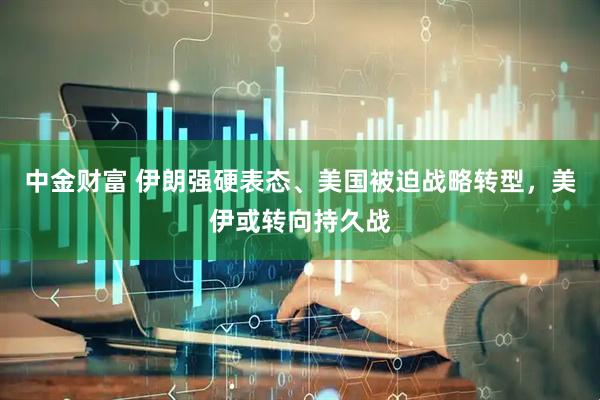 中金财富 伊朗强硬表态、美国被迫战略转型，美伊或转向持久战