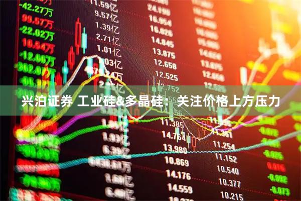 兴泊证券 工业硅&多晶硅：关注价格上方压力